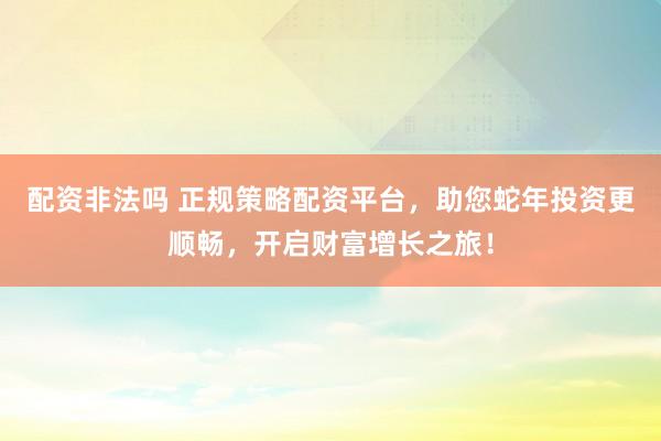 配资非法吗 正规策略配资平台，助您蛇年投资更顺畅，开启财富增长之旅！