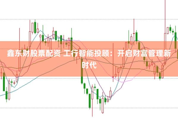 鑫东财股票配资 工行智能投顾：开启财富管理新时代