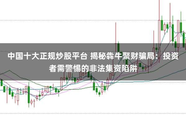 中国十大正规炒股平台 揭秘犇牛聚财骗局：投资者需警惕的非法集资陷阱