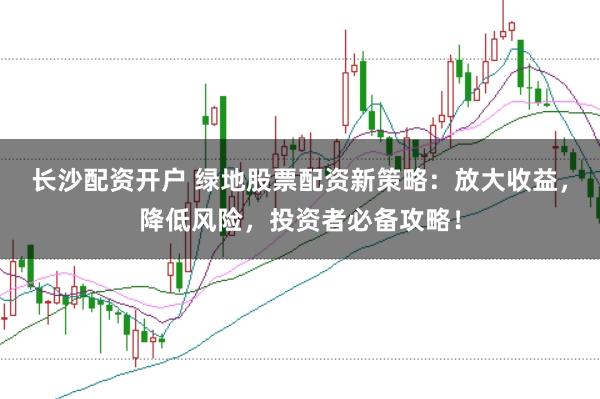 长沙配资开户 绿地股票配资新策略：放大收益，降低风险，投资者必备攻略！