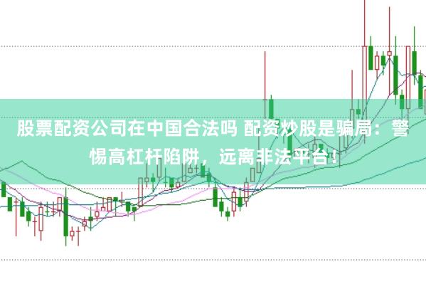 股票配资公司在中国合法吗 配资炒股是骗局：警惕高杠杆陷阱，远离非法平台！