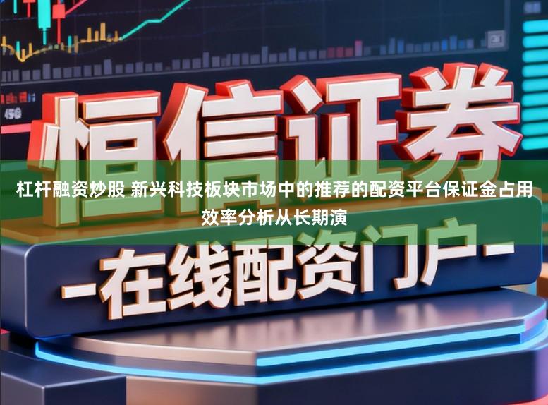 杠杆融资炒股 新兴科技板块市场中的推荐的配资平台保证金占用效率分析从长期演