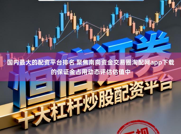 国内最大的配资平台排名 聚焦南向资金交易圈淘配网app下载的保证金占用动态评估估值中
