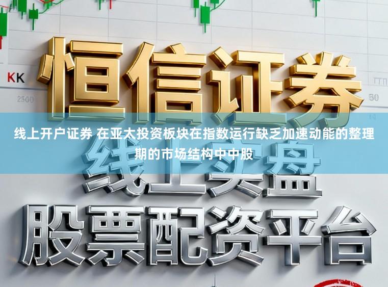 线上开户证券 在亚太投资板块在指数运行缺乏加速动能的整理期的市场结构中中股