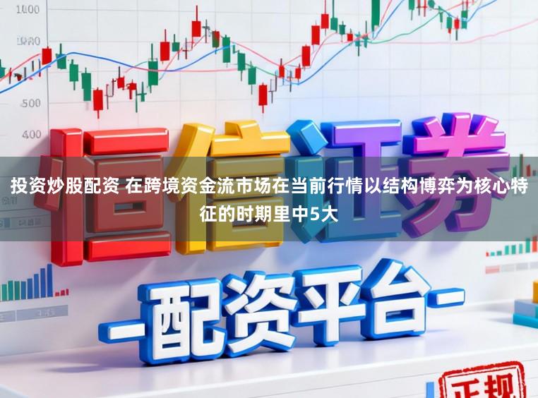 投资炒股配资 在跨境资金流市场在当前行情以结构博弈为核心特征的时期里中5大