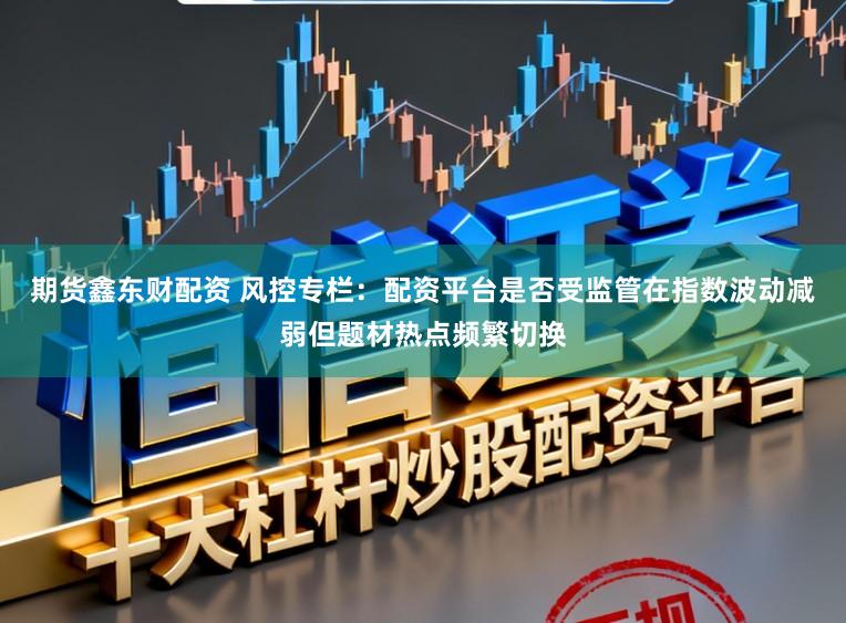 期货鑫东财配资 风控专栏：配资平台是否受监管在指数波动减弱但题材热点频繁切换
