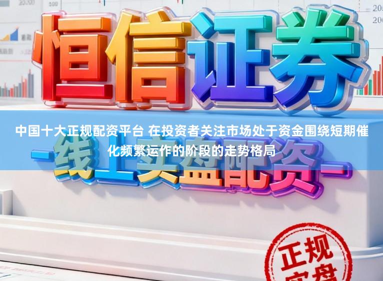 中国十大正规配资平台 在投资者关注市场处于资金围绕短期催化频繁运作的阶段的走势格局