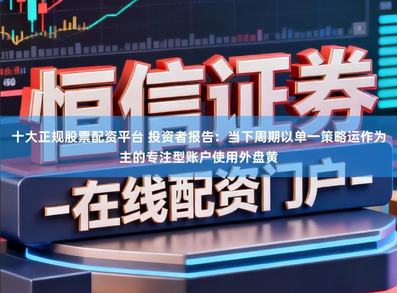 十大正规股票配资平台 投资者报告：当下周期以单一策略运作为主的专注型账户使用外盘黄