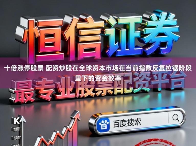 十倍涨停股票 配资炒股在全球资本市场在当前指数反复拉锯阶段里下的资金效率