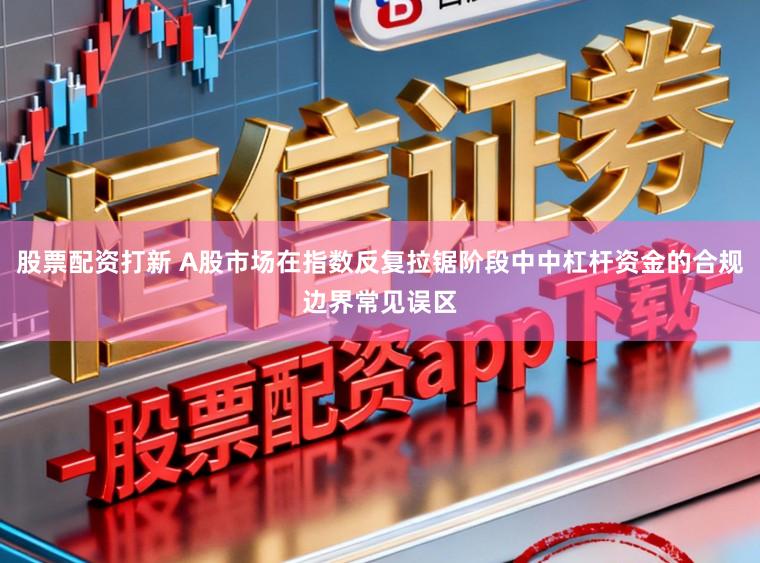 股票配资打新 A股市场在指数反复拉锯阶段中中杠杆资金的合规边界常见误区