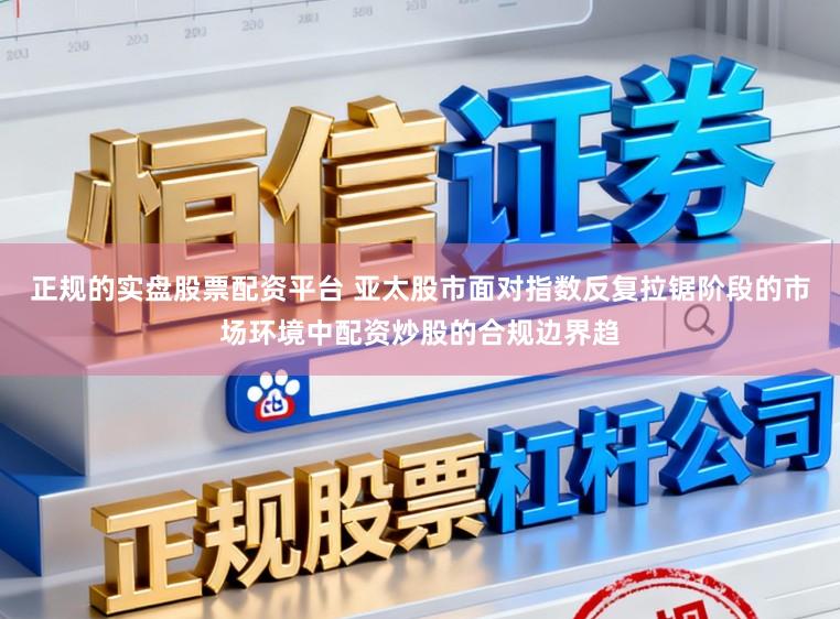 正规的实盘股票配资平台 亚太股市面对指数反复拉锯阶段的市场环境中配资炒股的合规边界趋