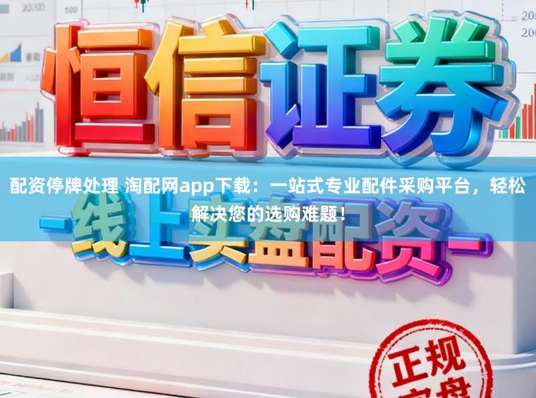 配资停牌处理 淘配网app下载：一站式专业配件采购平台，轻松解决您的选购难题！