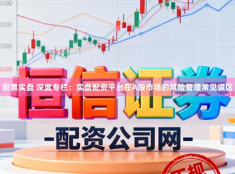 股票实盘 深度专栏：实盘配资平台在A股市场的风险管理常见误区