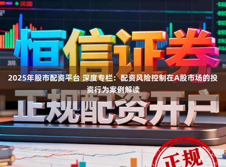2025年股市配资平台 深度专栏：配资风险控制在A股市场的投资行为案例解读