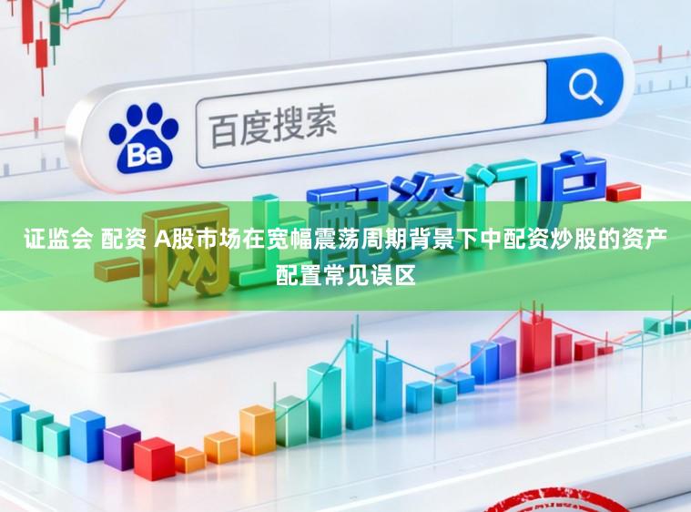 证监会 配资 A股市场在宽幅震荡周期背景下中配资炒股的资产配置常见误区